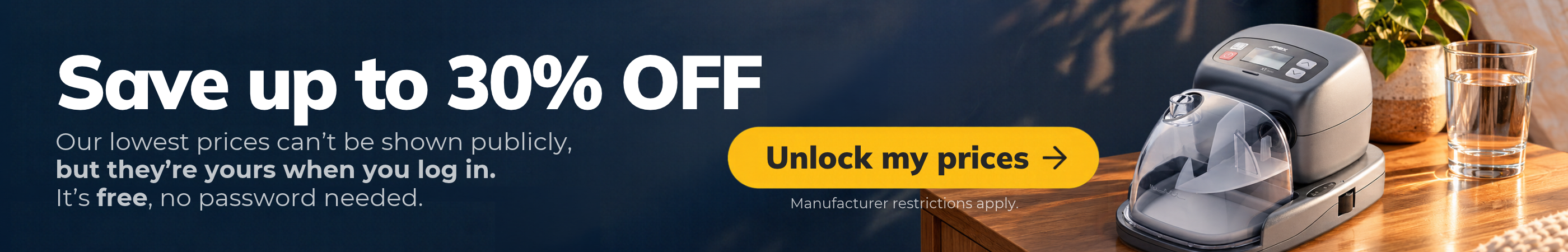 Save up to 30% on CPAP machines, masks and supplies when you log in. Our lowest prices can’t be shown publicly, but they’re yours once you do. It’s free, no password needed.